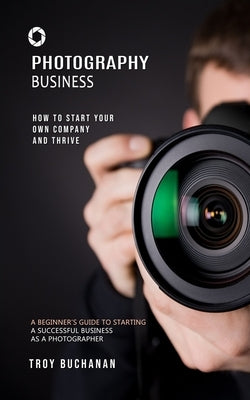 Photography Business: How to Start Your Own Company and Thrive (A Beginner's Guide to Starting a Successful Business as a Photographer) by Buchanan, Troy
