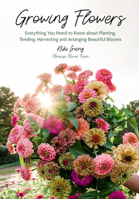 Growing Flowers: Everything You Need to Know about Planting, Tending, Harvesting and Arranging Beautiful Blooms (Flower Gardening for Beginners) by Irving, Niki