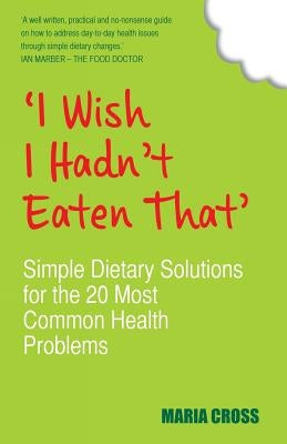 I Wish I Hadn't Eaten That: Simple Dietary Solutions for the 20 Most Common Health Problems by Cross, Maria