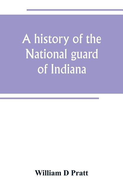 A history of the National guard of Indiana, from the beginning of the militia system in 1787 to the present time, including the services of Indiana tr by D. Pratt, William