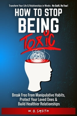 How To Stop Being Toxic: Break Free From Manipulative Habits, Protect Your Loved Ones, and Build Healthier Relationships by Smith, W. B.