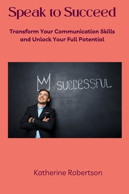 Speak to Succeed: Transform Your Communication Skills and Unlock Your Full Potential by Robertson, Katherine