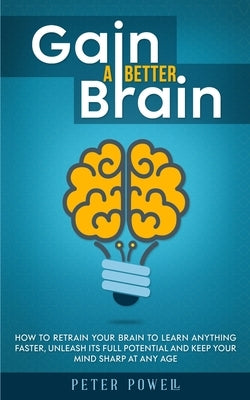 Gain a Better Brain: How to Retrain Your Brain to Learn Anything Faster, Unleash Its Full Potential and Keep Your Mind Sharp at Any Age by Powell, Peter