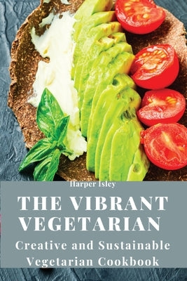 The Vibrant Vegetarian: Creative and Sustainable Vegetarian Cookbook by Harper Isley
