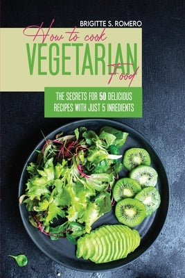 How to Cook Vegetarian Food: The Secrets For 50 Delicious Recipes with Just 5 Ingredients by Romero, Brigitte S.