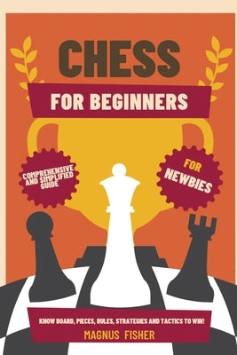 Chess for Beginners: Comprehensive And Simplified Guide To Know Board, Pieces, Rules, Strategies And Tactics To Win! by Fisher, Magnus