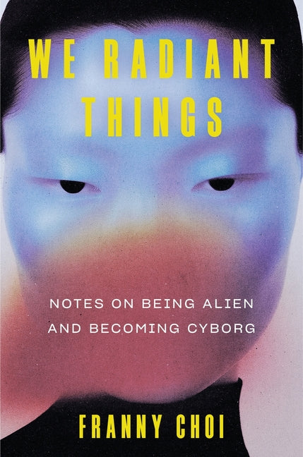 We Radiant Things: Notes on Being Alien and Becoming Cyborg by Choi, Franny