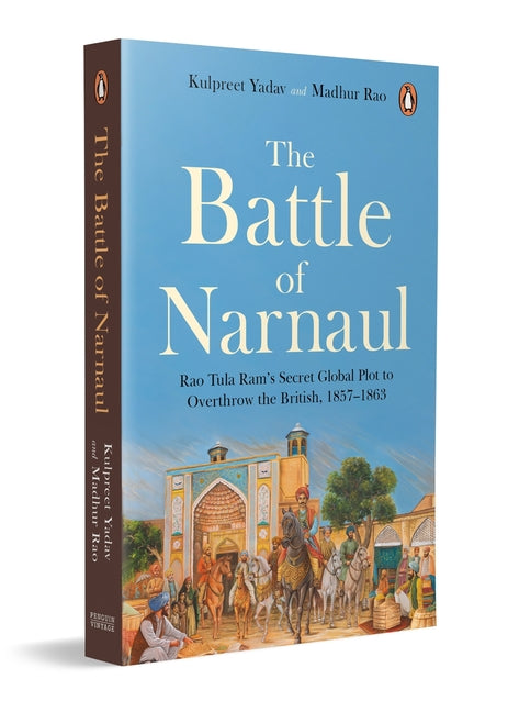 The Battle of Narnaul: Rao Tula Ram's Secret Global Plot to Overthrow the British, 1857-1863 by Yadav, Kulpreet