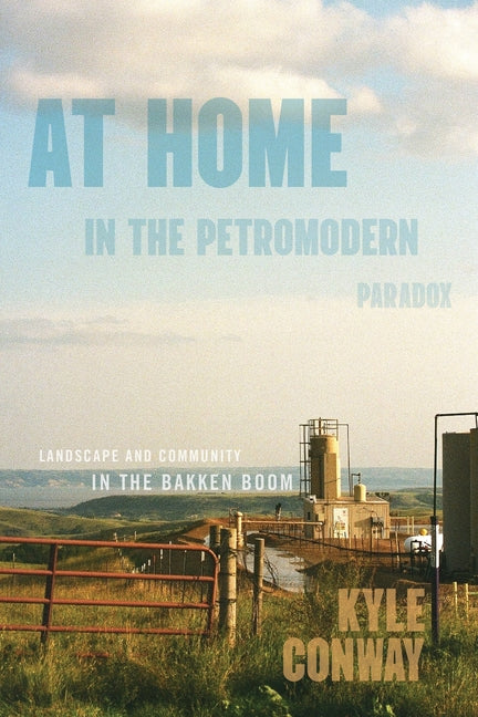 At Home in the Petromodern Paradox: Landscape and Community in the Bakken Boom by Conway, Kyle
