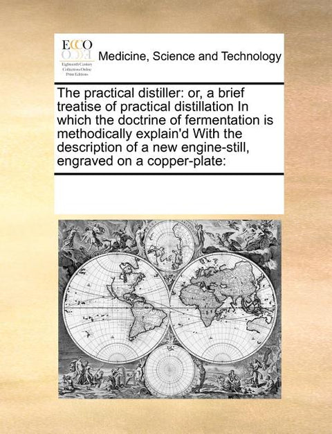 The Practical Distiller: Or, a Brief Treatise of Practical Distillation in Which the Doctrine of Fermentation Is Methodically Explain'd with th