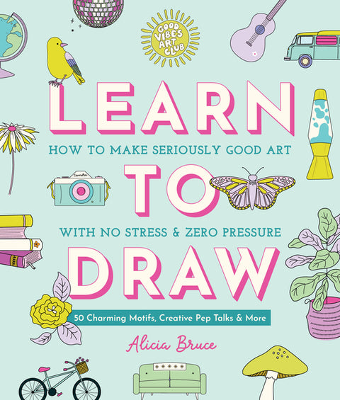 Good Vibes Art Club Learn to Draw: How to Make Seriously Good Art with No Stress and Zero Pressure: 50 Charming Motifs, Creative Pep Talks, and More by Bruce, Alicia