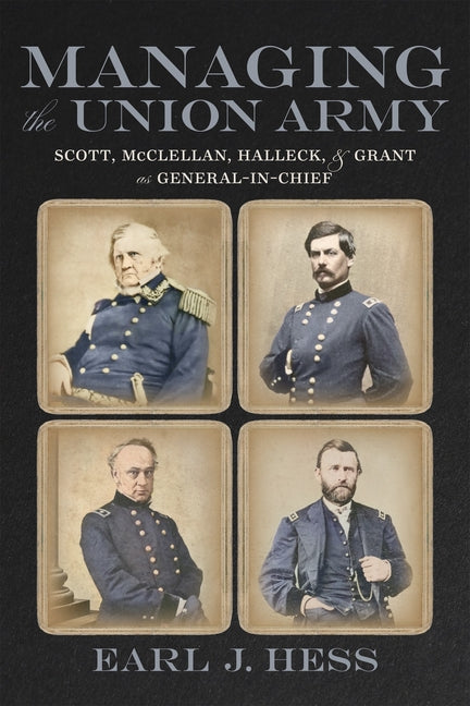 Managing the Union Army: Scott, McClellan, Halleck, and Grant as General-In-Chief by Hess, Earl J.