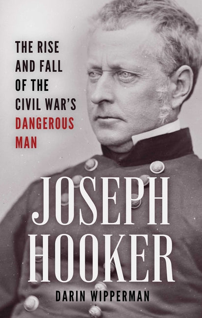 Joseph Hooker: The Rise and Fall of the Civil War's Dangerous Man by Wipperman, Darin