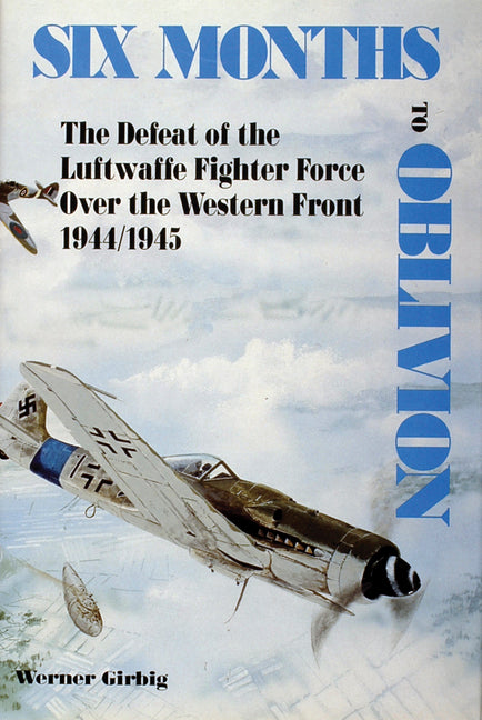 Six Months to Oblivion: The Defeat of the Luftwaffe Fighter Force Over the Western Front 1944/1945 by Girbig, Werner