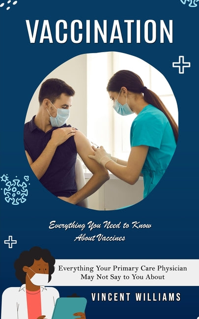 Vaccination: Everything You Need to Know About Vaccines (Everything Your Primary Care Physician May Not Say to You About)