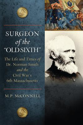 Surgeon of the Old Sixth: The Life and Times of Dr. Norman Smith and the Civil War's 6th Massachusetts by McConnell, M. P.