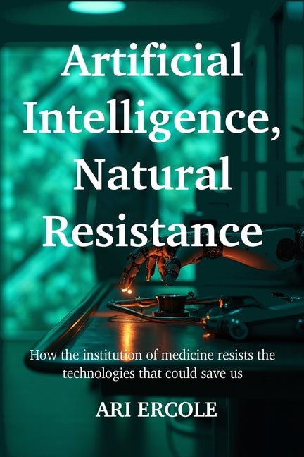 Artificial Intelligence, Natural Resistance: How the institution of medicine resists the technologies that could save us by Ercole, Ari