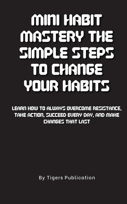 Mini Habit Mastery The Simple Steps To Change Your Habits: Learn How To Always Overcome Resistance, Take Action, Succeed Every Day, And Make Changes T