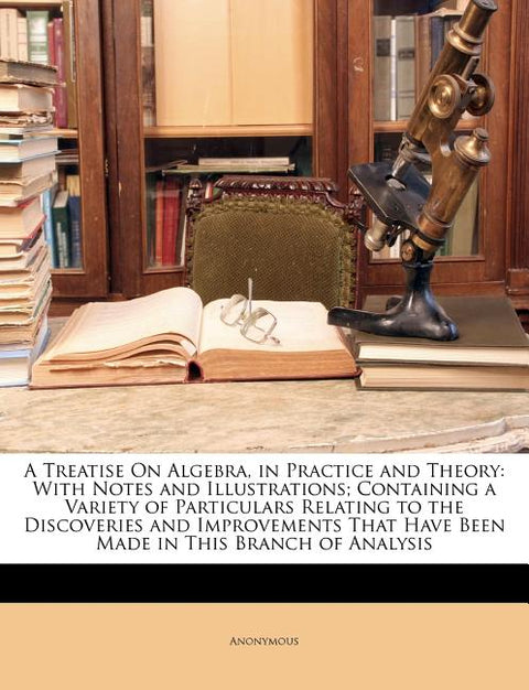 A Treatise on Algebra, in Practice and Theory: With Notes and Illustrations; Containing a Variety of Particulars Relating to the Discoveries and Impro