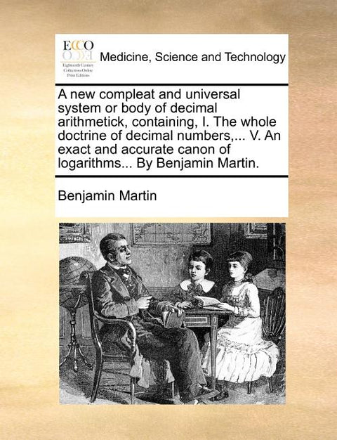 A New Compleat and Universal System or Body of Decimal Arithmetick, Containing, I. the Whole Doctrine of Decimal Numbers, ... V. an Exact and Accurate