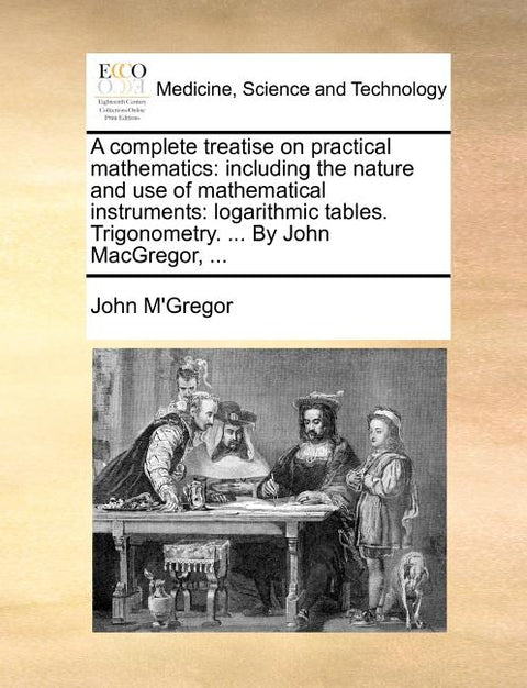 A complete treatise on practical mathematics: including the nature and use of mathematical instruments: logarithmic tables. Trigonometry. ... By John