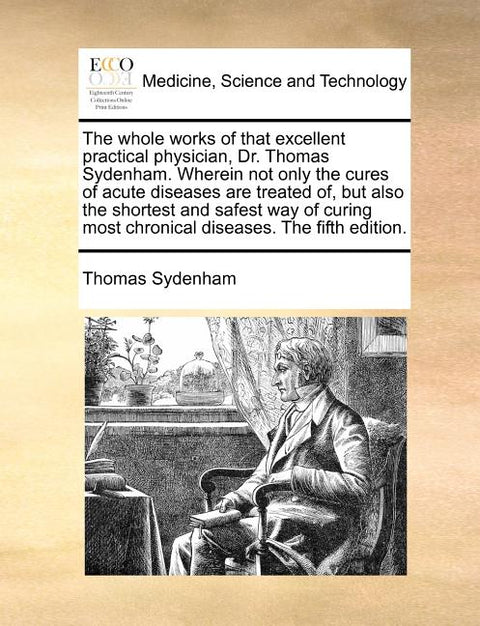 The whole works of that excellent practical physician, Dr. Thomas Sydenham. Wherein not only the cures of acute diseases are treated of, but also the