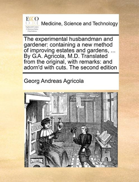 The Experimental Husbandman and Gardener: Containing a New Method of Improving Estates and Gardens, ... by G.A. Agricola, M.D. Translated from the Ori
