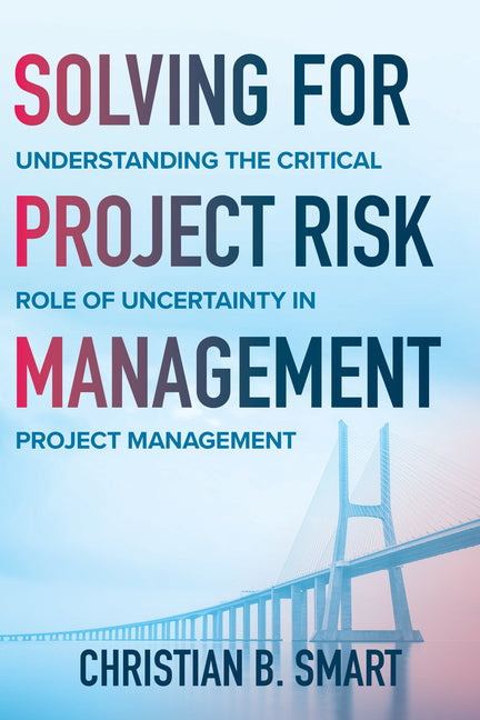 Solving for Project Risk Management: Understanding the Critical Role of Uncertainty in Project Management by Smart, Christian B.