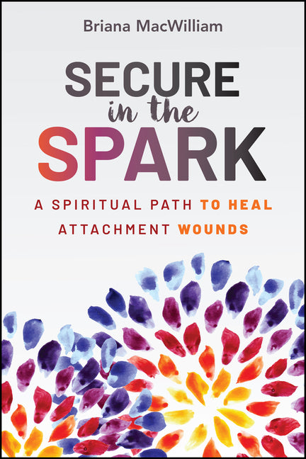 Secure in the Spark: A Spiritual Path to Heal Attachment Wounds by Macwilliam, Briana