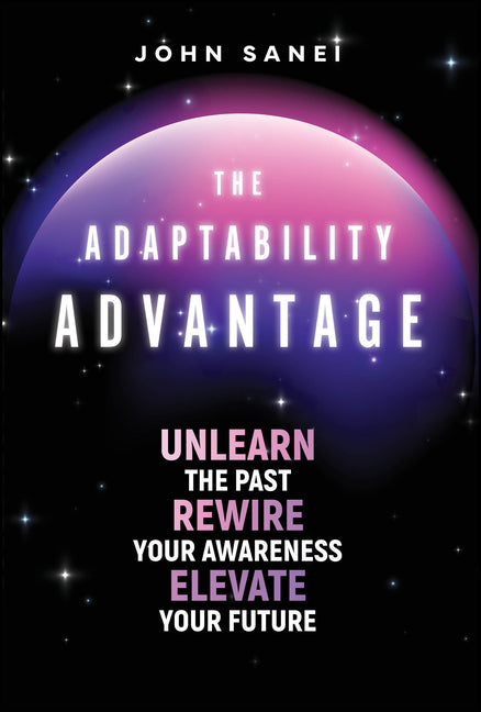 The Adaptability Advantage: Unlearn the Past, Rewire Your Awareness, and Elevate Your Future by Sanei, John