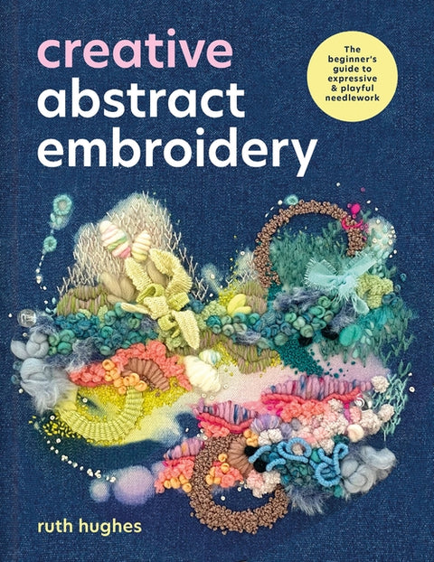 Creative Abstract Embroidery: The Beginner's Guide to Expressive & Playful Needlework by Hughes, Ruth
