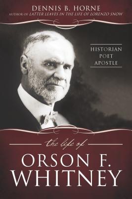 The Life of Orson F. Whitney: Historian, Poet, Apostle by Horne, Dennis