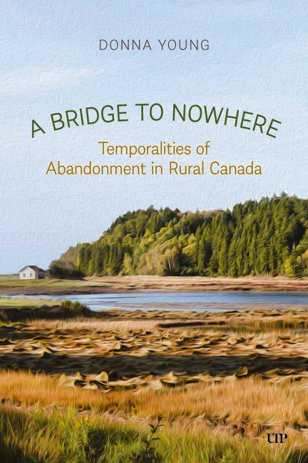 A Bridge to Nowhere: Temporalities to Abandonment in Rural Canada by Young, Donna
