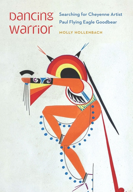 Dancing Warrior: Searching for Cheyenne Artist Paul Flying Eagle Goodbear by Hollenbach, Molly