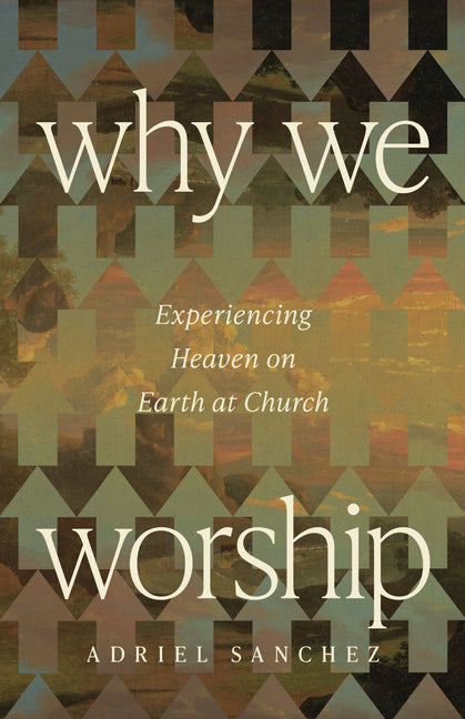 Why We Worship: Experiencing Heaven on Earth at Church by Sanchez, Adriel