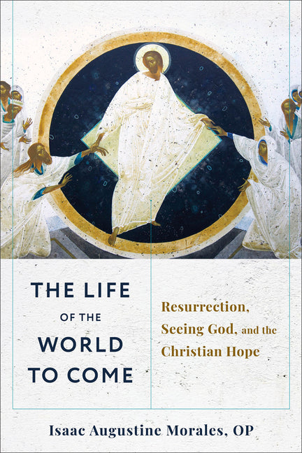 The Life of the World to Come: Resurrection, Seeing God, and the Christian Hope by Morales, Isaac Augustine, Op