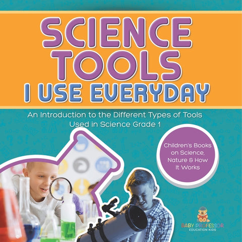 Science Tools I Use Everyday: An Introduction to the Different Types of Tools Used in Science Grade 1 Children's Books on Science, Nature & How It Wor