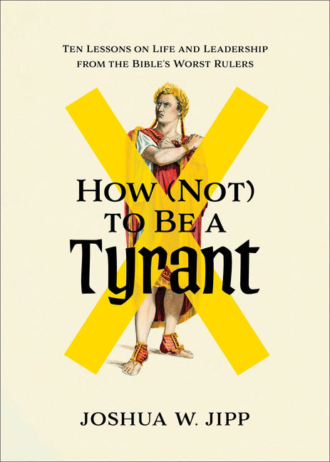 How (Not) to Be a Tyrant: Ten Lessons on Life and Leadership from the Bible's Worst Rulers by Jipp, Joshua W.