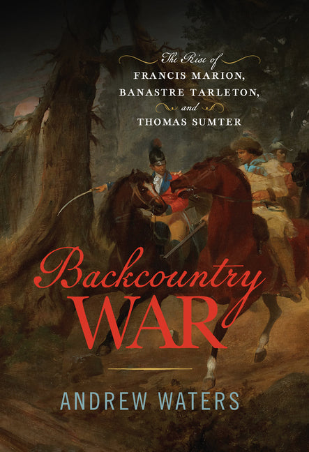 Backcountry War: The Rise of Francis Marion, Banastre Tarleton, and Thomas Sumter by Waters, Andrew