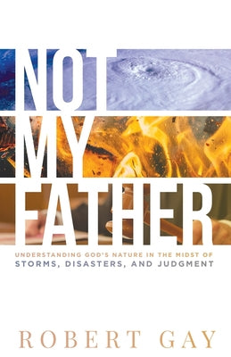 Not My Father: Understanding God's Nature in the Midsto of Storms, Disasters, and Judgment by Gay, Robert
