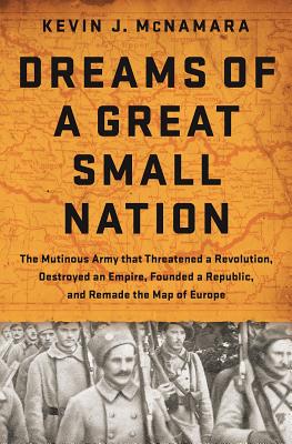Dreams of a Great Small Nation: The Mutinous Army That Threatened a Revolution, Destroyed an Empire, Founded a Republic, and Remade the Map of Europe