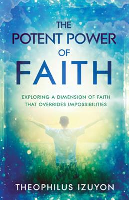 The Potent Power of Faith: Exploring a Dimension of Faith That Overrides Impossibilities by Izuyon, Theophilus