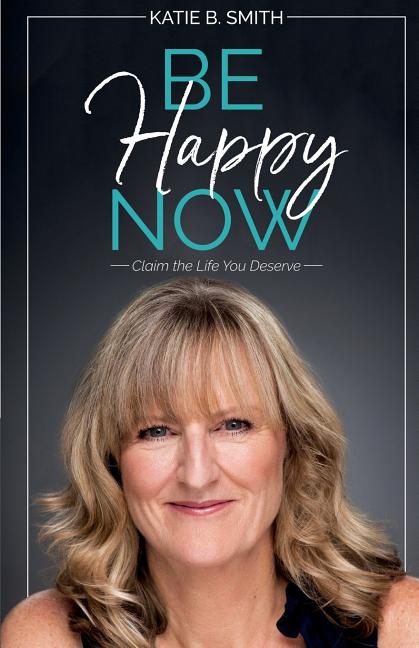 Be Happy Now: Claim the Life You Deserve