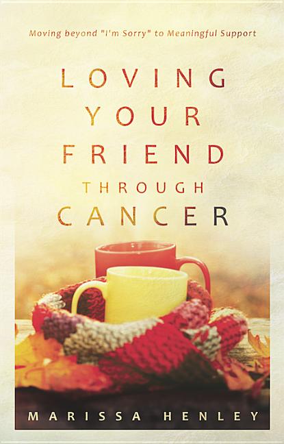 Loving Your Friend Through Cancer: Moving Beyond I'm Sorry to Meaningful Support by Henley, Marissa Lorraine