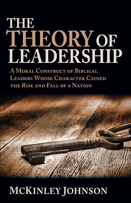 The Theory of Leadership: A Moral Construct of Biblical Leaders Whose Character Caused the Rise and Fall of a Nation by Johnson, McKinley