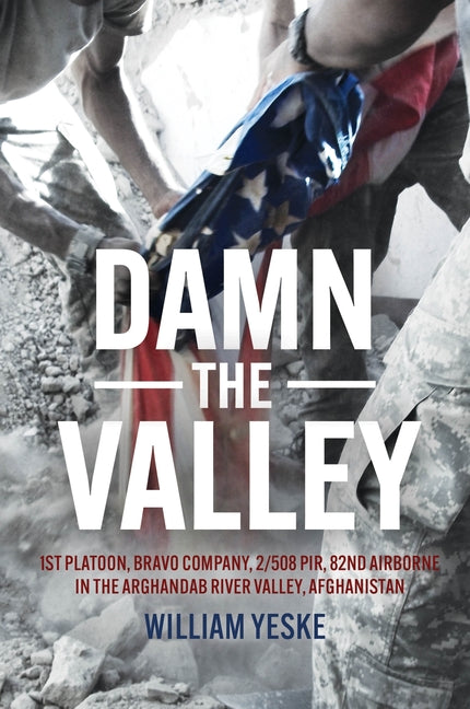Damn the Valley: 1st Platoon, Bravo Company, 2/508 Pir, 82nd Airborne in the Arghandab River Valley, Afghanistan by Yeske, William