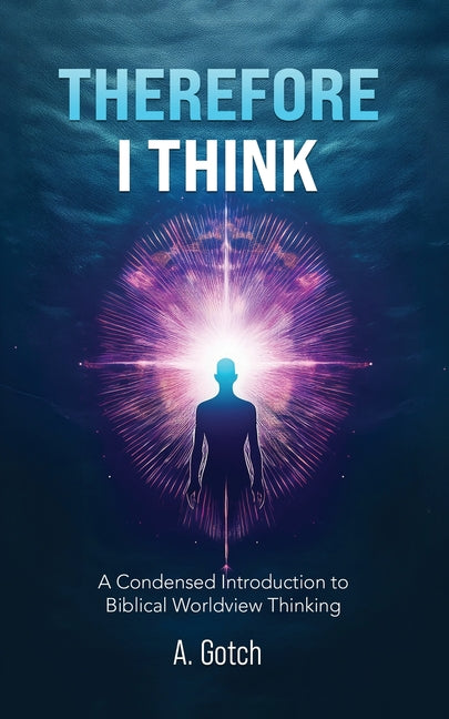 Therefore I Think: A Condensed Introduction to Biblical Worldview Thinking by Gotch, A.