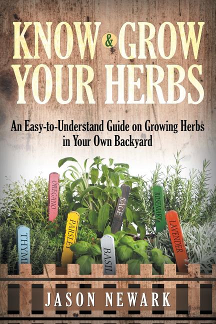 Know and Grow Your Herbs: An Easy-to-Understand Guide on Growing Herbs in Your Own Backyard