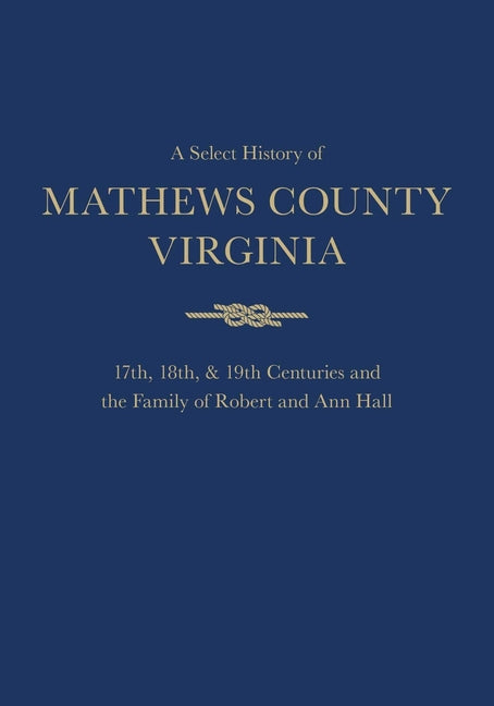 A Select History of Mathews County, Virginia: 17th, 18th & 19th Centuries and the Family of Ann and Robert Hall by Hall, Conrad Mercer