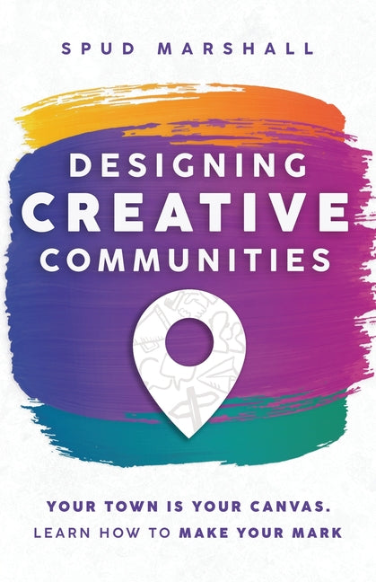 Designing Creative Communities: Your Town Is Your Canvas. Learn How To Make Your Mark by Marshall, Spud